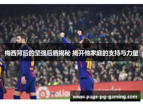 梅西背后的坚强后盾揭秘 揭开他家庭的支持与力量