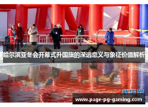 哈尔滨亚冬会开幕式升国旗的深远意义与象征价值解析