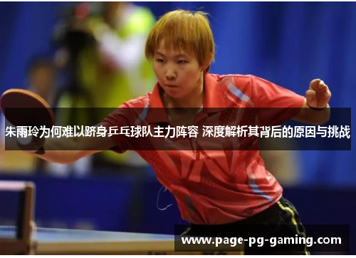 朱雨玲为何难以跻身乒乓球队主力阵容 深度解析其背后的原因与挑战