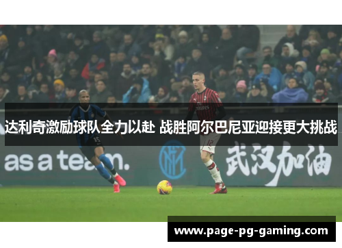 达利奇激励球队全力以赴 战胜阿尔巴尼亚迎接更大挑战