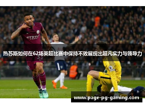 热苏斯如何在62场英超比赛中保持不败展现出超凡实力与领导力 热苏斯如何在62场英超比赛中保持不败展现出超凡实力与领导力