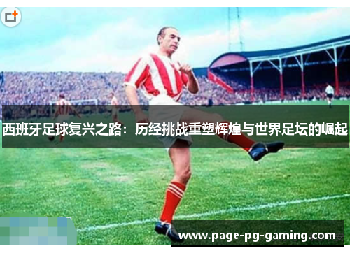 西班牙足球复兴之路：历经挑战重塑辉煌与世界足坛的崛起