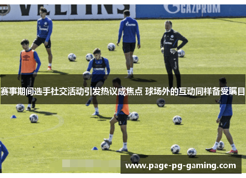 赛事期间选手社交活动引发热议成焦点 球场外的互动同样备受瞩目 赛事期间选手社交活动引发热议成焦点 球场外的互动同样备受瞩目