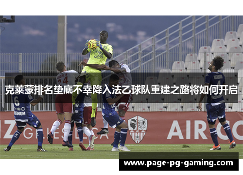 克莱蒙排名垫底不幸降入法乙球队重建之路将如何开启 克莱蒙排名垫底不幸降入法乙球队重建之路将如何开启